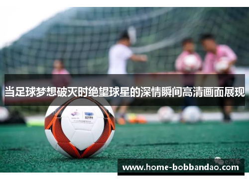 当足球梦想破灭时绝望球星的深情瞬间高清画面展现