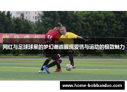 网红与足球球星的梦幻邂逅展现爱情与运动的极致魅力