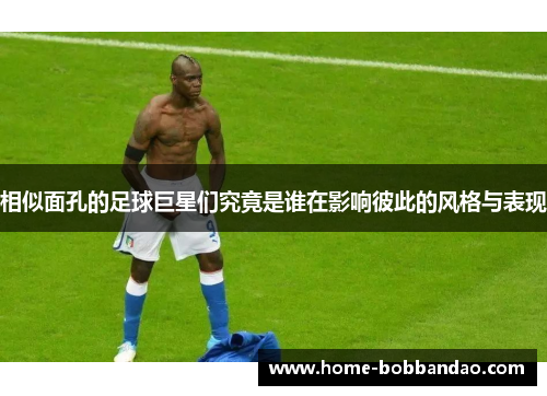 相似面孔的足球巨星们究竟是谁在影响彼此的风格与表现