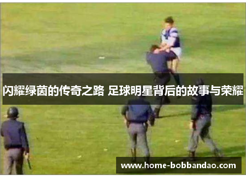 闪耀绿茵的传奇之路 足球明星背后的故事与荣耀