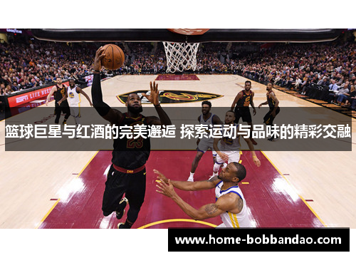 篮球巨星与红酒的完美邂逅 探索运动与品味的精彩交融