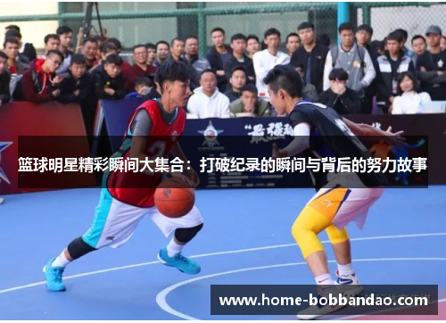 篮球明星精彩瞬间大集合：打破纪录的瞬间与背后的努力故事